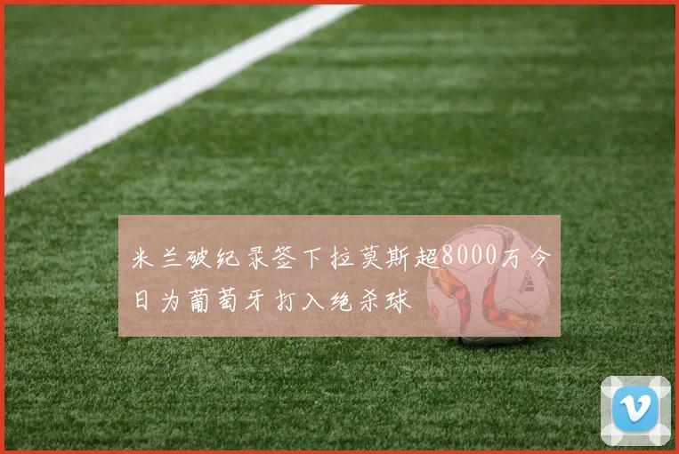 米兰破纪录签下拉莫斯超8000万今日为葡萄牙打入绝杀球