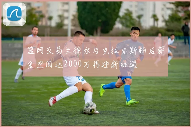 篮网交易兰德尔与克拉克斯顿后薪金空间达2000万再迎新机遇