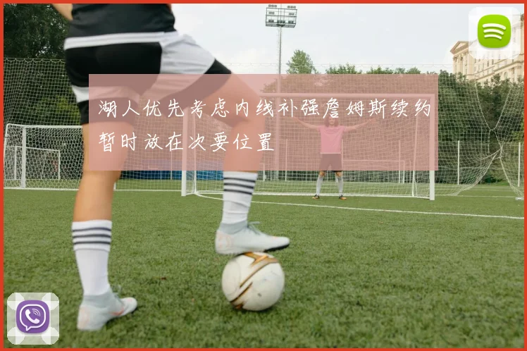 湖人优先考虑内线补强詹姆斯续约暂时放在次要位置