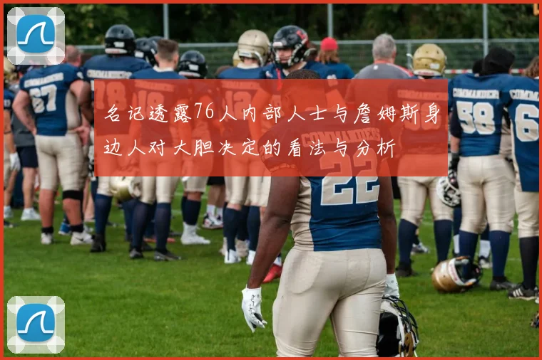 名记透露76人内部人士与詹姆斯身边人对大胆决定的看法与分析