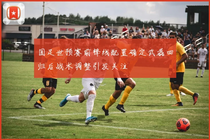 国足世预赛前锋线配置确定武磊回归后战术调整引发关注