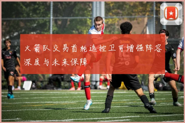 火箭队交易首轮选控卫可增强阵容深度与未来保障