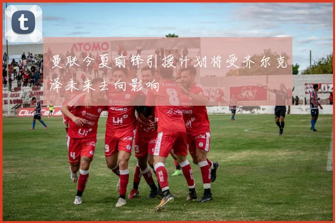 曼联今夏前锋引援计划将受齐尔克泽未来去向影响