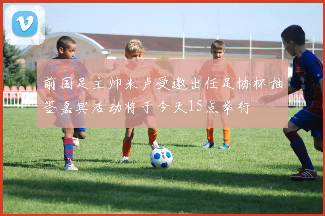 前国足主帅米卢受邀出任足协杯抽签嘉宾活动将于今天15点举行