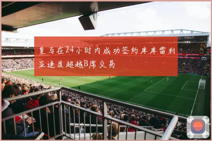 皇马在24小时内成功签约库库雷利亚速度超越B席交易