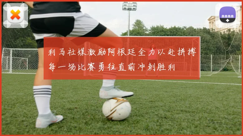 利马社媒激励阿根廷全力以赴拼搏每一场比赛勇往直前冲刺胜利