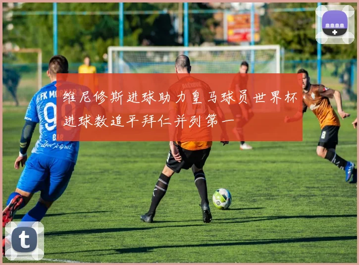 维尼修斯进球助力皇马球员世界杯进球数追平拜仁并列第一