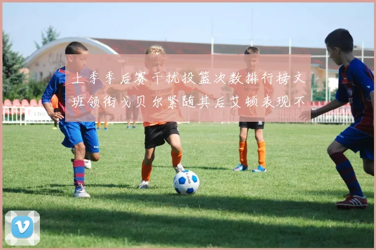 上季季后赛干扰投篮次数排行榜文班领衔戈贝尔紧随其后艾顿表现不俗