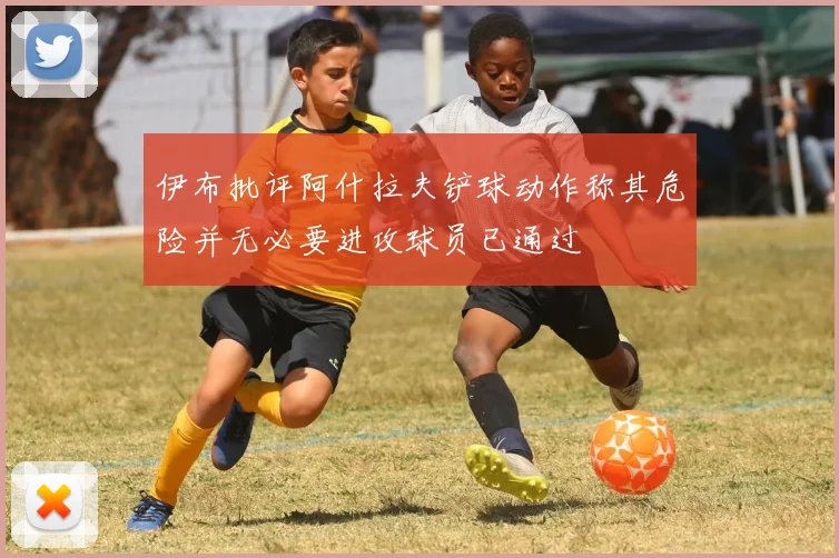 伊布批评阿什拉夫铲球动作称其危险并无必要进攻球员已通过