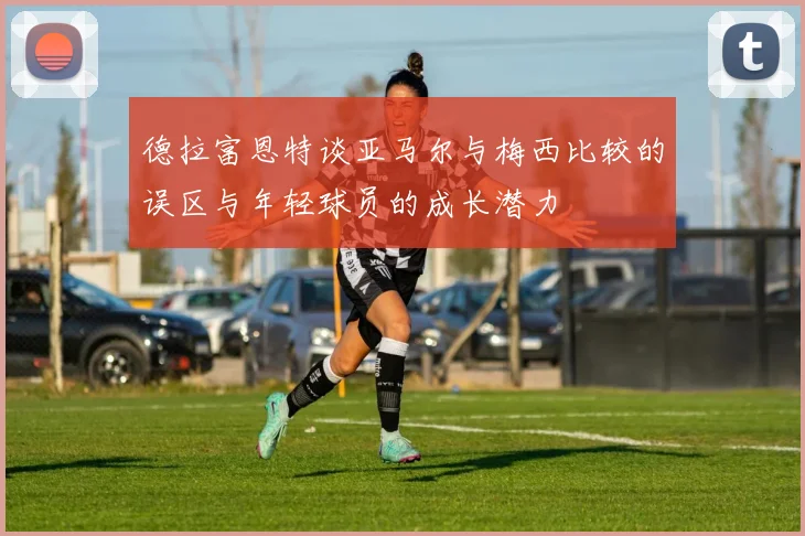 德拉富恩特谈亚马尔与梅西比较的误区与年轻球员的成长潜力