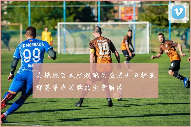 吴艳妮百米栏起跑反应提升分析亚锦赛争夺奖牌的全景解读