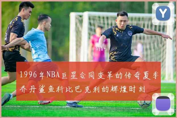 1996年NBA巨星合同变革的传奇夏季乔丹鲨鱼科比巴克利的辉煌时刻